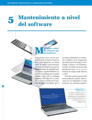 Guía Rápida. Mantenimiento a computadoras portátiles




                 Mantenimiento a nivel
     5           del software




                                    M
                                                 ás fallas a nivel
                                                 de software que
                                                 de hardware

                                    Al igual que ocurre con las com-       borrado accidental de un archivo,
                                    putadoras de escritorio, las portá-    por conﬂ ictos entre programas,
                                    tiles suelen presentar un mayor        por lentitud en el arranque o en el
                                    índice de fallas a nivel software.     trabajo continuo con Windows,
                                    ¿Cuántos de nosotros no nos he-        etcétera? ¿Cuántos no hemos sido
                                    mos enfrentado a la “pantalla azul”,   atacados por virus, adware, spyware,
                                    que aparece cuando Windows en-         intentos de ataque desde Internet
                                    contró un problema que no puede        y más?
                                    manejar, sobre todo en versiones           Pues bien, prácticamente todos
                                    anteriores a XP? (ﬁgura 5.1). ¿Cuán-   estos problemas pueden solucio-
                                    tos no hemos sufrido por la pér-       narse con un diagnóstico a nivel
                                    dida de algún controlador, por el      software, con una buena optimi-
32

                                                                                                  Figura 5.1
                                                                                    La llamada “pantalla azul de
                                                                                     la muerte” representaba un
                                                                                   problema para la continuidad
                                                                                   de las tareas informáticas en
                                                                                           versiones anteriores a
                                                                                                    Windows XP  .
 