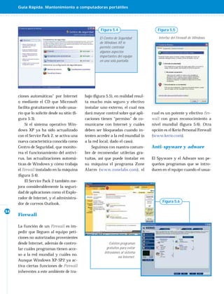 Guía Rápida. Mantenimiento a computadoras portátiles




                                                       Figura 5.4                       Figura 5.5

                                                      El Centro de Seguridad             Interfaz del Firewall de Windows.
                                                      de Windows XP le
                                                                     ,
                                                      permite controlar
                                                      algunos aspectos
                                                      importantes del equipo
                                                      en una sola pantalla.




     ciones automáticas” por Internet         bajo (ﬁgura 5.5), en realidad resul-
     o mediante el CD que Microsoft           ta mucho más seguro y efectivo
     facilita gratuitamente a todo usua-      instalar uno externo, el cual nos
     rio que lo solicite desde su sitio (ﬁ-   dará mayor control sobre qué apli-     cual es un potente y efectivo ﬁre-
     gura 5.3).                               caciones tienen “permiso” de co-       wall con gran reconocimiento a
         Si el sistema operativo Win-         municarse con Internet y cuáles        nivel mundial (ﬁgura 5.6). Otra
     dows XP ya ha sido actualizado           deben ser bloqueadas cuando in-        opción es el Kerio Personal Firewall
     con el Service Pack 2, se activa una     tenten acceder a la red mundial (o     (www.kerio.com).
     nueva característica conocida como       a la red local, dado el caso).
     Centro de Seguridad, que monito-             Seguimos con nuestra costum-       Anti-spyware y adware
     rea el funcionamiento del antivi-        bre de recomendar utilerías gra-
     rus, las actualizaciones automá-         tuitas, así que puede instalar en      El Spyware y el Adware son pe-
     ticas de Windows y cómo trabaja          su máquina el programa Zone            queños programas que se intro-
     el ﬁrewall instalado en la máquina       Alarm (www.zonelabs.com), el           ducen en el equipo cuando el usua-
     (ﬁgura 5.4).
         El Service Pack 2 también me-
     jora considerablemente la seguri-
     dad de aplicaciones como el Explo-
     rador de Internet, y el administra-
                                                                                           Figura 5.6
     dor de correos Outlook.
34
     Firewall

     La función de un Firewall es im-
     pedir que lleguen al equipo peti-
     ciones no autorizadas provenientes
     desde Internet, además de contro-                       Existen programas
     lar cuáles programas tienen acce-                     gratuitos para evitar
                                                         intrusiones al sistema
     so a la red mundial y cuáles no.
                                                                   vía Internet.
     Aunque Windows XP-SP2 ya ac-
     tiva ciertas funciones de Firewall
     inherentes a este ambiente de tra-
 