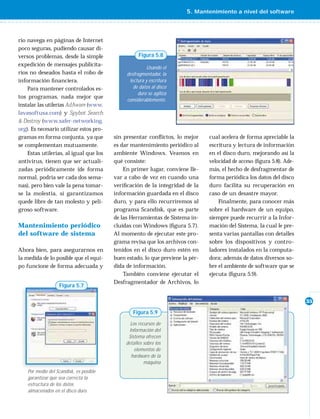 5. Mantenimiento a nivel del software



rio navega en páginas de Internet
poco seguras, pudiendo causar di-
versos problemas, desde la simple                   Figura 5.8
expedición de mensajes publicita-
                                                        Usando el
rios no deseados hasta el robo de             desfragmentador, la
información ﬁ nanciera.                        lectura y escritura
    Para mantener controlados es-                de datos al disco
                                                   duro se agiliza
tos programas, nada mejor que
                                              considerablemente.
instalar las utilerías AdAware (www.
lavasoftusa.com) y Spybot Search
& Destroy (www.safer-networking.
org). Es necesario utilizar estos pro-
gramas en forma conjunta, ya que         sin presentar conﬂ ictos, lo mejor     cual acelera de forma apreciable la
se complementan mutuamente.              es dar mantenimiento periódico al      escritura y lectura de información
    Estas utilerías, al igual que los    ambiente Windows. Veamos en            en el disco duro, mejorando así la
antivirus, tienen que ser actuali-       qué consiste:                          velocidad de acceso (ﬁgura 5.8). Ade-
zadas periódicamente (de forma               En primer lugar, conviene lle-     más, el hecho de desfragmentar de
normal, podría ser cada dos sema-        var a cabo de vez en cuando una        forma periódica los datos del disco
nas), pero bien vale la pena tomar-      veriﬁcación de la integridad de la     duro facilita su recuperación en
se la molestia, si garantizamos          información guardada en el disco       caso de un desastre mayor.
quede libre de tan molesto y peli-       duro, y para ello recurriremos al          Finalmente, para conocer más
groso software.                          programa Scandisk, que es parte        sobre el hardware de un equipo,
                                         de las Herramientas de Sistema in-     siempre puede recurrir a la Infor-
Mantenimiento periódico                  cluidas con Windows (ﬁgura 5.7).       mación del Sistema, la cual le pre-
del software de sistema                  Al momento de ejecutar este pro-       senta varias pantallas con detalles
                                         grama revisa que los archivos con-     sobre los dispositivos y contro-
Ahora bien, para asegurarnos en          tenidos en el disco duro estén en      ladores instalados en la computa-
la medida de lo posible que el equi-     buen estado, lo que previene la pér-   dora; además de datos diversos so-
po funcione de forma adecuada y          dida de información.                   bre el ambiente de software que se
                                             También conviene ejecutar el       ejecuta (ﬁgura 5.9).
                                         Desfragmentador de Archivos, lo
                   Figura 5.7

                                                                                                                        35

                                                 Figura 5.9

                                                Los recursos de
                                               Información del
                                               Sistema ofrecen
                                              detalles sobre los
                                                  elementos de
                                                hardware de la
                                                       máquina
    Por medio del Scandisk, es posible
    garantizar que sea correcta la
    estructura de los datos
    almacenados en el disco duro.
 