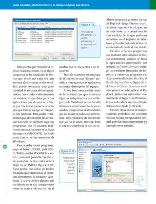 Guía Rápida. Mantenimiento a computadoras portátiles




                                                                                    celente programa gratuito llama-
                                                               Figura 5.10          do RegCool (http://home.tiscali.
                                                                                    de/zdata/regcool_e.htm), que nos
                                                               Por medio de         permite tener un control mucho
                                                               MSCONFIG, es         más estricto de lo que podemos
                                                               posible              encontrar en el Registro de Win-
                                                               administrar el
                                                               arranque de un       dows y limpiar así toda la basura
                                                               equipo.              acumulada durante el uso diario.
                                                                                        Existen diversos programas
                                                                                    que realizan esta limpieza de for-
                                                                                    ma automática, aunque se trata
                                                                                    de aplicaciones comerciales; por
         Otro punto que convendría re-       cuadro que se encuentra a su iz-       ejemplo, el System Mechanic inclu-
     visar ocasionalmente, es si algún       quierda.                               ye un excelente limpiador de Re-
     programa se ha instalado de for-            Trate de mantener su arranque      gistro; y existe un programa ex-
     ma que se ejecute cada vez que          de Windows lo más “limpio” po-         clusivamente dedicado al tal ﬁ n, el
     arranca el sistema (se utilice o no).   sible; y verá que esto se traduce en   TuneUp Registry Cleaner (ﬁgura 5.11),
     Esto puede consumir una gran            un mejor desempeño del equipo.         el Advanced System Optimizer, etcé-
     cantidad de recursos de la compu-           Ahora bien, otra posible causa     tera, pero si se sabe aplicar el Re-
     tadora, los cuales evidentemente        de la lentitud con que arrancan        gCool, podremos optimizar ma-
     no estarán disponibles para las         algunas máquinas, es que el Re-        nualmente el Registro de Windows,
     aplicaciones que el usuario utilice,    gistro de Windows se ha llenado        lo que redundará en una compu-
     lo que trae como consecuencia ló-       de basura, como son enlaces ya no      tadora más rápida y eﬁciente.
     gica que todo el equipo se compor-      usados, programas desinstalados            Existen otras tareas de mante-
     te con lentitud. Para poder com-        que no quitaron todas sus referen-     nimiento periódico que conviene
     probar que al momento del arran-        cias, controladores de hardware        realizar en una computadora por-
     que tan sólo se carguen aquellos        que ya no se usan, etcétera. Para      tátil, pero las más importantes ya
     programas que el usuario real-          evitar este problema existe un ex-     han sido mencionadas.
     mente necesita, lo mejor es utilizar
     el programa MSCONFIG, incluido
     junto con otras herramientas de
     Windows.
36
         Para acceder a este programa,
     vaya al botón INICIO, pida EJE-
                                              Figura 5.11
     CUTAR y escriba MSCONFIG <en-
     ter>; verá una pantalla con diver-        Programa de
     sas pestañas, de las cuales deberá         limpieza de
     elegir la de INICIO (ﬁgura 5.10).              registro
                                                    TuneUp
     Aquí podrá consultar de forma                 Registry
     detallada qué programas se ejecu-             Cleaner.
     tan al momento de encender Win-
     dows, y si encuentra alguno que
     no debería estar ahí, simplemente
     retire la marca aﬁ rmativa en el
 