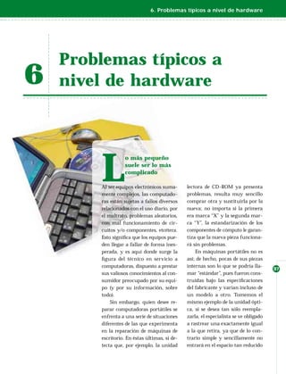6. Problemas típicos a nivel de hardware




    Problemas típicos a
6   nivel de hardware




        L
                   o más pequeño
                   suele ser lo más
                   complicado

        Al ser equipos electrónicos suma-      lectora de CD-ROM ya presenta
        mente complejos, las computado-        problemas, resulta muy sencillo
        ras están sujetas a fallos diversos    comprar otra y sustituirla por la
        relacionados con el uso diario, por    nueva; no importa si la primera
        el maltrato, problemas aleatorios,     era marca “X” y la segunda mar-
        con mal funcionamiento de cir-         ca “Y”, la estandarización de los
        cuitos y/o componentes, etcétera.      componentes de cómputo le garan-
        Esto signiﬁca que los equipos pue-     tiza que la nueva pieza funciona-
        den llegar a fallar de forma ines-     rá sin problemas.
        perada, y es aquí donde surge la           En máquinas portátiles no es
        ﬁ gura del técnico en servicio a       así; de hecho, pocas de sus piezas
        computadoras, dispuesto a prestar      internas son lo que se podría lla-
                                                                                       37
        sus valiosos conocimientos al con-     mar “estándar”, pues fueron cons-
        sumidor preocupado por su equi-        truidas bajo las especiﬁcaciones
        po (y por su información, sobre        del fabricante y varían incluso de
        todo).                                 un modelo a otro. Tomemos el
            Sin embargo, quien desee re-       mismo ejemplo de la unidad ópti-
        parar computadoras portátiles se       ca, si se desea tan sólo reempla-
        enfrenta a una serie de situaciones    zarla, el especialista se ve obligado
        diferentes de las que experimenta      a rastrear una exactamente igual
        en la reparación de máquinas de        a la que retira, ya que de lo con-
        escritorio. En éstas últimas, si de-   trario simple y sencillamente no
        tecta que, por ejemplo, la unidad      entrará en el espacio tan reducido
 