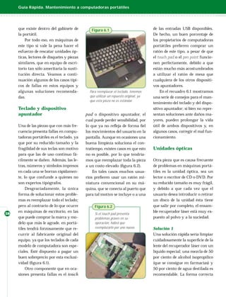 Guía Rápida. Mantenimiento a computadoras portátiles




     que existe dentro del gabinete de          Figura 6.1                             de las entradas USB disponibles.
     la portátil.                                                                      De hecho, un buen porcentaje de
         Por todo eso, en máquinas de                                                  los propietarios de computadoras
     este tipo sí vale la pena hacer el                                                portátiles preﬁeren comprar un
     esfuerzo de rescatar unidades óp-                                                 ratón de este tipo, a pesar de que
     ticas, lectores de disquetes y piezas                                             el touch pad o el pen point funcio-
     similares, que en equipo de escri-                                                nen perfectamente, debido a que
     torio tan sólo ameritaría la susti-                                               están mucho más acostumbrados
     tución directa. Veamos a conti-                                                   a utilizar el ratón de mesa que
     nuación algunos de los casos típi-                                                cualquiera de los otros dispositi-
     cos de fallas en estos equipos y                                                  vos apuntadores.
     algunas soluciones recomenda-             Para reemplazar el teclado, tenemos         En el recuadro 6.1 mostramos
     das.                                      que utilizar un repuesto original, ya   una serie de consejos para el man-
                                               que esta pieza no es estándar.
                                                                                       tenimiento del teclado y del dispo-
     Teclado y dispositivo                                                             sitivo apuntador; si bien no repre-
     apuntador                               pad o dispositivo apuntador, el           sentan soluciones ante daños ma-
                                             cual puede perder sensibilidad, por       yores, pueden prolongar la vida
     Una de las piezas que con más fre-      lo que ya no reﬂeja de forma ﬁel          útil de ambos dispositivos y, en
     cuencia presenta fallas en compu-       los movimientos del usuario en la         algunos casos, corregir el mal fun-
     tadoras portátiles es el teclado, ya    pantalla. Aunque en ocasiones una         cionamiento.
     que por su reducido tamaño y la         buena limpieza soluciona el con-
     fragilidad de sus teclas son motivo     tratiempo, existen casos en que esto      Unidades ópticas
     para que las de uso continuo fá-        no es posible, por lo que tendría-
     cilmente se dañen. Además, las le-      mos que reemplazar toda la pieza          Otra pieza que es causa frecuente
     tras, números y símbolos impresos       a un costo elevado (ﬁgura 6.2).           de problemas en máquinas portá-
     en cada una se borran rápidamen-            En tales casos muchos usua-           tiles es la unidad óptica, sea un
     te, lo que confunde a quienes no        rios preﬁeren usar un ratón mi-           lector o escritor de CD o DVD. Por
     son expertos tipógrafos.                niatura convencional en su má-            su reducido tamaño es muy frágil,
          Desgraciadamente, la única         quina, que se conecta al puerto que       y debido a que cada vez que el
     forma de solucionar estos proble-       para tal motivo se incluye o a una        usuario desea introducir o retirar
     mas es reemplazar todo el teclado;                                                un disco de la unidad ésta tiene
     pero al contrario de lo que ocurre           Figura 6.2                           que salir por completo, el ensam-
     en máquinas de escritorio, en las                                                 ble recuperador láser está muy ex-
38                                                Si el touch pad presenta
     que puede comprar la marca y mo-             problemas graves en su               puesto al polvo y a la suciedad.
     delo que más le agrade, en portá-            operación, habrá que
     tiles tendrá forzosamente que re-            reemplazarlo por uno nuevo.          Solución 1
     currir al fabricante original del                                                 Una solución rápida sería limpiar
     equipo, ya que los teclados de cada                                               cuidadosamente la superﬁcie de la
     modelo de computadora son espe-                                                   lente del recuperador láser con un
     ciales. Esté dispuesto a pagar un                                                 líquido especial; una mezcla de 50
     buen sobreprecio por esta exclusi-                                                por ciento de alcohol isopropílico
     vidad (ﬁgura 6.1).                                                                (que se consigue en farmacias) y
          Otro componente que en oca-                                                  50 por ciento de agua destilada es
     siones presenta fallas es el touch                                                recomendable. La forma correcta
 