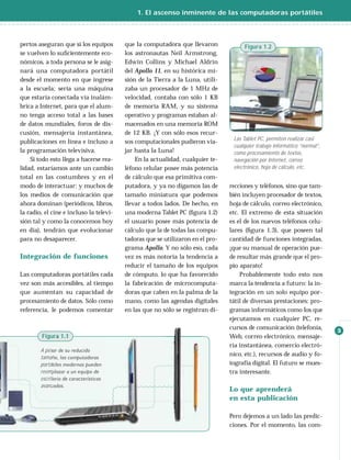 1. El ascenso inminente de las computadoras portátiles



pertos aseguran que si los equipos       que la computadora que llevaron             Figura 1.2
se vuelven lo suﬁcientemente eco-        los astronautas Neil Armstrong,
nómicos, a toda persona se le asig-      Edwin Collins y Michael Aldrin
nará una computadora portátil            del Apollo 11, en su histórica mi-
desde el momento en que ingrese          sión de la Tierra a la Luna, utili-
a la escuela; sería una máquina          zaba un procesador de 1 MHz de
que estaría conectada vía inalám-        velocidad, contaba con sólo 1 KB
brica a Internet, para que el alum-      de memoria RAM, y su sistema
no tenga acceso total a las bases        operativo y programas estaban al-
de datos mundiales, foros de dis-        macenados en una memoria ROM
cusión, mensajería instantánea,          de 12 KB. ¡Y con sólo esos recur-
                                                                                 Las Tablet PC, permiten realizar casi
publicaciones en línea e incluso a       sos computacionales pudieron via-
                                                                                 cualquier trabajo informático “normal”,
la programación televisiva.              jar hasta la Luna!                      como procesamiento de textos,
    Si todo esto llega a hacerse rea-        En la actualidad, cualquier te-     navegación por Internet, correo
lidad, estaríamos ante un cambio         léfono celular posee más potencia       electrónico, hoja de cálculo, etc.
total en las costumbres y en el          de cálculo que esa primitiva com-
modo de interactuar; y muchos de         putadora, y ya no digamos las de       recciones y teléfonos, sino que tam-
los medios de comunicación que           tamaño miniatura que podemos           bién incluyen procesador de textos,
ahora dominan (periódicos, libros,       llevar a todos lados. De hecho, en     hoja de cálculo, correo electrónico,
la radio, el cine e incluso la televi-   una moderna Tablet PC (ﬁgura 1.2)      etc. El extremo de esta situación
sión tal y como la conocemos hoy         el usuario posee más potencia de       es el de los nuevos teléfonos celu-
en día), tendrán que evolucionar         cálculo que la de todas las compu-     lares (ﬁgura 1.3), que poseen tal
para no desaparecer.                     tadoras que se utilizaron en el pro-   cantidad de funciones integradas,
                                         grama Apollo. Y no sólo eso, cada      ¡que su manual de operación pue-
Integración de funciones                 vez es más notoria la tendencia a      de resultar más grande que el pro-
                                         reducir el tamaño de los equipos       pio aparato!
Las computadoras portátiles cada         de cómputo, lo que ha favorecido           Probablemente todo esto nos
vez son más accesibles, al tiempo        la fabricación de microcomputa-        marca la tendencia a futuro: la in-
que aumentan su capacidad de             doras que caben en la palma de la      tegración en un solo equipo por-
procesamiento de datos. Sólo como        mano, como las agendas digitales       tátil de diversas prestaciones: pro-
referencia, le podemos comentar          en las que no sólo se registran di-    gramas informáticos como los que
                                                                                ejecutamos en cualquier PC, re-
                                                                                cursos de comunicación (telefonía,         3
        Figura 1.1                                                              Web, correo electrónico, mensaje-
                                                                                ría instantánea, comercio electró-
        A pesar de su reducido
                                                                                nico, etc.), recursos de audio y fo-
        tamaño, las computadoras
        portátiles modernas pueden                                              tografía digital. El futuro se mues-
        reemplazar a un equipo de                                               tra interesante.
        escritorio de características
        avanzadas.
                                                                                Lo que aprenderá
                                                                                en esta publicación

                                                                                Pero dejemos a un lado las predic-
                                                                                ciones. Por el momento, las com-
 
