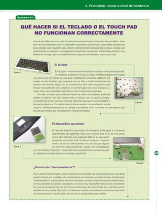 6. Problemas típicos a nivel de hardware


Recuadro 6.1



  QUÉ HACER SI EL TECLADO O EL TOUCH PAD
      NO FUNCIONAN CORRECTAMENTE
           Una de las fallas que con más frecuencia se presentan en computadoras portátiles, tiene
           que ver con el teclado o con el dispositivo apuntador (touch pad). Estas fallas pueden ser
           leves (teclas que requieren una presión adicional para accionarse) o graves (teclas que
           simplemente no trabajan, o un dispositivo apuntador inoperante). Estas fallas parecen muy
           fáciles de corregir, pero en realidad tienen algunas diﬁcultades; veamos por qué.



                                El teclado

                                 En la ﬁgura 1 mostramos el teclado típico de una computadora portátil;
                                  al voltearlo, podemos ver que la placa metálica trasera está sujeta
           a la estructura por medio de una gran cantidad de remaches plásticos, los
           cuales se han fundido para mantener en su sitio a todas las láminas de
           plástico del teclado (ﬁgura 2). Si quisiéramos abrir este dispositivo para
           limpiar manualmente los contactos, en primer lugar sería muy trabajoso, y
           luego sería casi imposible regresarlo a sus condiciones originales.
               Por ello, lo mejor que podemos hacer es darle una limpieza profunda
           desde el exterior con aire comprimido e incluso con un químico limpia-
           contactos de un tipo que no contenga solvente para que no vaya a dañar a
           las partes plásticas. En las tiendas donde se venden consumibles lo puede
           adquirir. Veriﬁque entonces si se corrige el problema; de lo contrario, es casi seguro que
           tendrá que tendrá que reemplazar el módulo completo.




                             El dispositivo apuntador

                              El caso del dispositivo apuntador es semejante. En la ﬁgura 3 lo tenemos
                              desmontado del gabinete; note que el touch-pad en sí es una pieza
                              única; esto signiﬁca que cualquier falla en su operación
                              requeriría el cambio total. Donde sí podemos “meter la
                              mano”, es en los interruptores: en caso de que alguno
                              no funcione adecuadamente, puede ser reemplazado
           por otro idéntico (ﬁgura 4). Tome todas las precauciones necesarias para
           la soldadura de dispositivos de montaje superﬁcial.                                            39




           ¿Conoce los “deshuesaderos”?

           Por lo dicho anteriormente, podría parecer que el simple mal funcionamiento de una tecla
           podría arruinar por completo una computadora; sin embargo, si usted acude a los llamados
           “deshuesaderos”, que son sitios donde se rescatan y venden partes de máquinas desechadas,
           es muy probable que pueda conseguir a un precio muy razonable estas piezas, rescatando
           así una computadora que de otra forma tendría que ser descartada por una falla que en
           realidad es muy simple. De hecho, el “deshueso” puede convertirse en una fuente importante
           de refacciones en nuestra labor de servicio a computadoras portátiles.
 