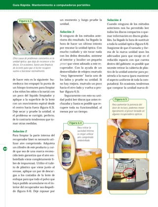 Guía Rápida. Mantenimiento a computadoras portátiles




           Figura 6.3                             un momento y luego pruebe la          Solución 4
                                                  unidad.                               Cuando ninguno de los métodos
                                                                                        anteriores nos ha permitido leer
                                                  Solución 3                            todos los discos compactos o que-
                                                  Si ninguno de los métodos ante-       mar información en discos graba-
                                                  riores dio resultado, ha llegado la   bles, ha llegado la hora de sustituir
                                                  hora de hacer un último intento       a toda la unidad óptica (ﬁgura 6.6).
                                                  por rescatar la unidad óptica. Con    Asegúrese de que el tamaño y for-
                                                  mucho cuidado y sin tocar nada        ma de la nueva unidad sean los
                                                  con los dedos desnudos, asómese       adecuados para que encaje en el
     Otra causa de problemas constantes es la
                                                  al interior y localice un pequeño     reducido espacio con que cuenta
     unidad óptica, que deja de reconocer a los
     discos. En ocasiones, basta una limpieza     preset que viene adosado a este re-   dentro del gabinete; es posible que
     de la lente para que el lector recupere      cuperador. Con la ayuda de un         necesite retirar la cubierta de plás-
     vuelva a funcionar normalmente.              destornillador de relojero muévalo    tico de la unidad anterior para po-
                                                  “muy ligeramente” hacia uno de        nérsela a la nueva (para mantener
     de hacer esto es la siguiente: hu-           los lados y pruebe su unidad. Si      el aspecto uniforme de toda la com-
     medezca (no empape) la punta de              no hay mejora, muévalo un poco        putadora). En ocasiones, tendremos
     un hisopo (comunes para limpiar              hacia el otro lado y vuelva a pro-    que comprar la unidad nueva di-
     a los niños los oídos o la nariz) con        bar (ﬁgura 6.5).
     un poco del líquido limpiador y                  Seguramente con esto su uni-
     aplique a la superﬁcie de la lente           dad podrá leer discos que antes re-         Figura 6.5
     con un movimiento espiral desde              chazaba y hasta es posible que re-        Para aumentar la potencia del
     el centro hacia fuera (ﬁgura 6.3).           cupere toda su funcionalidad, al          láser de lectura, podemos mover
     Deje secar y pruebe la unidad; si            menos por un tiempo.                      ligeramente el preset incluido en
                                                                                            algunos recuperadores ópticos.
     el problema se corrigió, perfecto,
     de lo contrario tendremos que to-
     mar otras medidas.                                  Figura 6.4
                                                                Para retirar la
     Solución 2                                                 suciedad interna,
                                                                es mejor utilizar
     Para limpiar la parte interna del
                                                                aire comprimido
     recuperador láser es necesario uti-                        embotellado.
     lizar aire comprimido. Adquiera
     un cilindro de este producto y cui-
40
     de que sea de una marca recono-
     cida (esto garantiza que el aire em-
     botellado viene completamente li-
     bre de impurezas). Utilice el tubi-
     to de plástico que viene junto al
     envase, aplique un par de descar-
     gas a los costados de la lente de
     enfoque para que todo el polvo que
     haya podido acumularse en el in-
     terior del recuperador sea despedi-
     do (ﬁgura 6.4). Deje reposar por
 