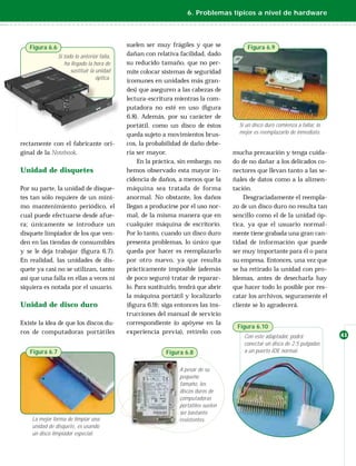 6. Problemas típicos a nivel de hardware




   Figura 6.6                                suelen ser muy frágiles y que se              Figura 6.9
                Si todo lo anterior falla,   dañan con relativa facilidad, dado
                   ha llegado la hora de     su reducido tamaño, que no per-
                      sustituir la unidad    mite colocar sistemas de seguridad
                                   óptica.
                                             (comunes en unidades más gran-
                                             des) que aseguren a las cabezas de
                                             lectura-escritura mientras la com-
                                             putadora no esté en uso (ﬁgura
                                             6.8). Además, por su carácter de
                                             portátil, como un disco de éstos           Si un disco duro comienza a fallar, lo
                                             queda sujeto a movimientos brus-           mejor es reemplazarlo de inmediato.

rectamente con el fabricante ori-            cos, la probabilidad de daño debe-
ginal de la Notebook.                        ría ser mayor.                           mucha precaución y tenga cuida-
                                                  En la práctica, sin embargo, no     do de no dañar a los delicados co-
Unidad de disquetes                          hemos observado esta mayor in-           nectores que llevan tanto a las se-
                                             cidencia de daños, a menos que la        ñales de datos como a la alimen-
Por su parte, la unidad de disque-           máquina sea tratada de forma             tación.
tes tan sólo requiere de un míni-            anormal. No obstante, los daños              Desgraciadamente el reempla-
mo mantenimiento periódico, el               llegan a producirse por el uso nor-      zo de un disco duro no resulta tan
cual puede efectuarse desde afue-            mal, de la misma manera que en           sencillo como el de la unidad óp-
ra; únicamente se introduce un               cualquier máquina de escritorio.         tica, ya que el usuario normal-
disquete limpiador de los que ven-           Por lo tanto, cuando un disco duro       mente tiene grabada una gran can-
den en las tiendas de consumibles            presenta problemas, lo único que         tidad de información que puede
y se le deja trabajar (ﬁgura 6.7).           queda por hacer es reemplazarlo          ser muy importante para él o para
En realidad, las unidades de dis-            por otro nuevo, ya que resulta           su empresa. Entonces, una vez que
quete ya casi no se utilizan, tanto          prácticamente imposible (además          se ha retirado la unidad con pro-
así que una falla en ellas a veces ni        de poco seguro) tratar de reparar-       blemas, antes de desecharla hay
siquiera es notada por el usuario.           lo. Para sustituirlo, tendrá que abrir   que hacer todo lo posible por res-
                                             la máquina portátil y localizarlo        catar los archivos, seguramente el
Unidad de disco duro                         (ﬁgura 6.9); siga entonces las ins-      cliente se lo agradecerá.
                                             trucciones del manual de servicio
Existe la idea de que los discos du-         correspondiente (o apóyese en la
                                                                                       Figura 6.10
ros de computadoras portátiles               experiencia previa), retírelo con
                                                                                          Con este adaptador, podrá              41
                                                                                          conectar un disco de 2.5 pulgadas
   Figura 6.7                                               Figura 6.8                    a un puerto IDE normal.


                                                                  A pesar de su
                                                                  pequeño
                                                                  tamaño, los
                                                                  discos duros de
                                                                  computadoras
                                                                  portátiles suelen
                                                                  ser bastante
    La mejor forma de limpiar una                                 resistentes.
    unidad de disquete, es usando
    un disco limpiador especial.
 