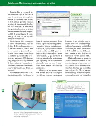 Guía Rápida. Mantenimiento a computadoras portátiles




         Para facilitar el rescate de in-
     formación en discos miniatura,                                                                   Figura 6.12
     trate de conseguir un adaptador                                                                  Para obtener los
     como el que se muestra en la ﬁgu-                                                                controladores de un sistema
     ra 6.10, el cual permite conectar                                                                portátil si es que no cuenta
                                                                                                      con el disco de rescate que
     un disco de formato de 2.5 pulga-                                                                entrega el fabricante,
     das a un conector IDE tradicional.                                                               tendrá que recurrir a la
     Así, podrá enlazarlo a la unidad                                                                 página Web de la compañía
     problemática en alguno de los puer-                                                              en cuestión.

     tos IDE de una máquina de escri-
     torio y efectuar un rescate ruti-
     nario de información.
         En la ﬁgura 6.11 mostramos               hora de montar un nuevo disco           descargar de ahí todos los contro-
     la forma como se adapta. Vea que             duro a la portátil y de cargar nue-     ladores necesarios para la conﬁgu-
     el disco de 2.5 pulgadas se conec-           vamente el sistema operativo, con-      ración de la máquina portátil, los
     ta como si fuera una unidad más,             troladores y programas. Para eso        cuales incluyen: video, sonido, con-
     lo que permite la ejecución de pro-          deberá auxiliarse del CD que el fa-     troladoras IDE, puertos USB, mó-
     gramas de recuperación de datos.             bricante del equipo incluye con su      dem, tarjeta de red, dispositivo
     Es preferible que esta unidad se co-         computadora, y que contiene el          apuntador, etcétera (ﬁgura 6.12).
     necte en un puerto IDE sin usar,             sistema operativo, las aplicaciones          Afortunadamente, si se cuenta
     ya que algunas marcas y modelos              precargadas y los controladores         con toda esta información, la ins-
     de discos miniatura no pueden co-            adecuados para que todo el hard-        talación de programas en una No-
     locarse en conﬁguración maestro-             ware de la portátil funcione sin        tebook resulta relativamente sen-
     esclavo (forzosamente deben ser              problemas.                              cilla; tan sólo hay que seguir las
     maestro).                                        Ahora que si no cuenta con este     instrucciones del CD correspon-
         Una vez rescatada toda la in-            CD, deberá recurrir a la página         diente; si carga un sistema opera-
     formación posible, ha llegado la             Web del fabricante del equipo para      tivo completamente nuevo, siga los


                                                                              Figura 6.13
                Figura 6.11
                                                                             La carga del sistema operativo en una máquina
                                                                             portátil, no representa ningún problema o
                                                                             particularidad que no pueda ser conocida por el
42                                                                           especialista en mantenimiento a computadoras.




              Disco de computadora portátil montado en un
              puerto IDE normal. Aquí ya podemos iniciar el
              rescate de información.
 