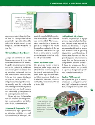 6. Problemas típicos a nivel de hardware




                                   Figura 6.14

             Un punto de falla que llega a
                 ocurrir en computadoras
               portátiles, es el daño de la
             lámpara de la pantalla LCD.
                    Afortunadamente, su
             reemplazo es una tarea muy
                           fácil de realizar.



pasos que se van indicando (ﬁgu-                sera de la pantalla LCD, lo que im-      Aplicación de MicroScope
ra 6.13). La conﬁguración de las                pide utilizarla en condiciones de        Cuando sospeche que el equipo
propiedades especiales del modelo               baja luminosidad. Afortunada-            presenta alguna falla de hardware
particular se hará una vez que se               mente estas lámparas sí se consi-        más compleja y que no puede de-
tenga el ambiente Windows en                    guen y su reemplazo no resulta           terminarse fácilmente el origen,
marcha.                                         demasiado complicado (de hecho,          siempre es factible aplicar progra-
                                                lo más difícil suele ser abrir la tapa   mas especializados de prueba y
Otras fallas de hardware                        donde se encuentra la pantalla).         diagnóstico, como MicroScope de
                                                Vea en la ﬁgura 6.14 cómo reali-         Micro2000 (ﬁgura 6.16). Éste le
Aunque las anteriores son las fa-               zar este procedimiento.                  permitirá probar el funcionamien-
llas que se presentan de forma más                                                       to de diversos dispositivos en la
común en computadoras portáti-                  Fuente de alimentación                   computadora, desde los puertos I/
les, podrá imaginar que no son las              Otro problema común es que la            O hasta las unidades de disco y
únicas. La variedad de problemas                fuente de poder tenga contactos          determinar de una vez por todas
que pueden generarse en este tipo               intermitentes, ocasionados por la        si alguno de ellos presenta proble-
de máquinas varía desde puertos                 fractura de las soldaduras del co-       mas en su funcionamiento.
que no funcionan bien hasta ba-                 nector donde llega la fuente exter-
terías que no se cargan; despliegues            na. Esto se soluciona simplemente        Tarjeta POST especial
incorrectos en la pantalla LCD,                 al reforzarlas o, en casos extremos,     Para portátiles que ni siquiera
máquinas que no se pueden conec-                sustituirlas, como se muestra en         arranquen, se consiguen unas tar-
tar en red y más. Sin embargo, la               la ﬁgura 6.15.                           jetas POST en factor de forma mini-
mayoría de problemas que pueden                                                          PCI, y que por tanto pueden apli-
encontrarse en este tipo de equipos                                                                                            43
son los mismos que se presentan
en las máquinas de escritorio.
     Vemos algunas de las fallas
                                                     Figura 6.15
que con más frecuencia se presen-
tan en computadoras portátiles,                     Cuando la máquina tenga
fuera de las ya mencionadas.                        falsos contactos en el
                                                    conector de entrada de
                                                    voltaje, lo mejor es resoldar
Lámpara de la pantalla LCD
                                                    sus terminales o reemplazar
Una falla que llega a presentarse                   el conector.
en máquinas portátiles, es el mal
funcionamiento de la lámpara tra-
 