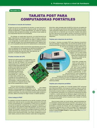 6. Problemas típicos a nivel de hardware


    Recuadro 6.2



                             TARJETA POST PARA
                          COMPUTADORAS PORTÁTILES
El hardware al rescate del hardware

Al igual que ocurre en computadoras de escritorio, la mejor forma de lo-            Ahora bien, estos mensajes salen del BIOS en forma de una palabra de
calizar una falla de hardware en una máquina portátil, es utilizando pro-           8 bits, lo que signiﬁca que tenemos hasta 256 posibles puntos de prueba.
gramas de diagnóstico y prueba especializados, los cuales son capaces               Cada combinación signiﬁca que se va a probar un componente distinto,
de efectuar toda una batería de pruebas, que veriﬁcan el buen estado de             así que basta con un elemento que nos permita visualizar esta palabra
los componentes físicos de una computadora.                                         de 8 bits, para que de forma rápida y sencilla, encontremos el punto de
                                                                                    falla en el equipo. Precisamente, esta es la labor de la tarjeta POST de
      Sin embargo, en nuestra labor de servicio, con cierta frecuencia nos          diagnóstico.
llegan máquinas que se bloquean desde el mismo arranque, lo que evi-
dentemente implica que no son capaces de cargar un sistema operativo                Tarjetas para máquinas de escritorio
y, por consiguiente, no pueden ejecutar una rutina de diagnóstico y prue-
ba. A este tipo de fallas, se le conoce genéricamente como “máquina muer-           En la ﬁgura 1, tenemos una tarjeta POST para máquinas de escritorio;
ta”, y son la pesadilla de todo técnico en mantenimiento a computadoras.            note que sobresale un display doble, que es donde se expiden las com-
                                                                                    binaciones de 8 bits que indican el componente a probar en ese momen-
    Afortunadamente, existen herramientas especializadas para ayudar-                                     to. Una vez que el display se haya detenido en al-
nos en la reparación de computadoras con este tipo de problemas; y                                               guna combinación hexadecimal, podemos
estas herramientas se han venido utilizando en computadoras                                                           recurrir a una serie de tablas que entre-
de escritorio desde hace más de 20 años. Nos referimos, por                                                               ga el fabricante del BIOS de la com-
supuesto, a la tarjeta de diagnóstico POST.                                                                                  putadora (o de la misma tarjeta
                                                                                                                               POST), las cuales indican qué
                                                                                                                                 signiﬁca esa combinación para
Pruebas iniciales de la PC                                                                                                        esa marca y modelo de má-
                                                                                                                                   quina en particular.
Siempre que usted enciende una computadora, a tra-
vés de una rutina grabada en el BIOS, la máquina                                                                                   Ahora bien, la tarjeta mos-
realiza una serie de pruebas a los principales                                                                                     trada se puede aplicar en
componentes de la PC, para garantizar que la                                                                                      máquinas de escritorio, in-
máquina trabaje adecuadamente; esto es,                                                                                          sertándose en una ranura
prueba el buen estado de la memoria,                                                                                            PCI; pero ¿cómo podemos
de los bloques internos del micro-                                                                                            aplicar esta herramienta en una
procesador, del chipset, de la                                                                                              computadora portátil? En estas
controladora de discos duros,                                                                                            máquinas, evidentemente, no tene-
de la tarjeta gráﬁca, la existen-                                                                                     mos una ranura PCI, pero sí disponemos
cia de teclado, etc.; y sólo cuan-                                                                              de una ranura conocida como “mini-PCI”, que
do todas estas pruebas han sido                                                                     funciona de forma muy parecida a la ranura PCI normal;
cumplidas de forma satisfactoria, el                                                      por lo tanto, si tenemos a la mano una tarjeta POST capaz de inser-
equipo da por concluido el arranque a                                                 tarse en una ranura mini-PCI, podremos diagnosticar fallas graves en
nivel hardware, y trata de localizar un sis-                                        sistemas portátiles.
tema operativo en cualquiera de las unida-
des de disco establecidas en el Setup.                                              Tarjetas para máquinas portátiles
     Como se mencionó antes, si la máquina llega                                    Afortunadamente, ya existen en el mercado tarjetas POST exclusivas
a este punto, como ya se tiene la posibilidad de car-         gar un sistema        para máquinas portátiles, como la que se muestra en la ﬁgura 2; esta tar-
operativo y diversos programas de diagnóstico, en rea- lidad ya no sería            jeta se inserta en la ranura mini-PCI teniendo la máquina apagada; pos-
necesaria la tarjeta POST; pero la verdadera utilidad de esta herramienta           teriormente se inserta el cable con el display anexo y se enciende el equi-
aparece cuando esta rutina de prueba inicial encuentra algún problema, y            po. Seguramente comenzará a ver una serie de combinaciones de letras          45
por tanto, detiene el arranque sin llegar a buscar un sistema operativo.            y números, y cuando esta serie se detenga en alguna combinación es-
                                                                                    pecíﬁca, con ayuda de las tablas de códigos POST incluidas, podrá de-
                                                                                    terminar de forma rápida cuál es la causa por que el equipo no culmina
Cómo trabaja la POST
                                                                                    su proceso de arranque.
En realidad su principio de operación es muy sencillo: durante la rutina de
                                                                                          Ahora la buena noticia: por mucho tiempo, estas herramientas fue-
prueba inicial, cada vez que se va a probar algún componente crítico para
                                                                                    ron demasiado costosas para el técnico promedio, quien tenía que recu-
el buen funcionamiento de la computadora, el BIOS envía un mensaje a
                                                                                    rrir a métodos indirectos para localizar fallas en computadoras que no
sus puertos de expansión, avisando que “se va a probar el elemento X”; y
                                                                                    terminaban su proceso de arranque; pero esta situación ha cambiado.
en caso de que dicho elemento tenga algún problema, la rutina de arran-
                                                                                    Computación Aplicada tiene a la venta una tarjeta POST especial para
que se detiene, bloqueando al equipo e impidiéndole continuar con el en-
                                                                                    máquinas portátiles, a un precio muy atractivo. Para mayor información,
cendido. Sin embargo, y gracias a los mensajes enviados por el BIOS, es
                                                                                    busque la tarjeta PC-Matic Pocket en nuestra página Web (www.com-
posible determinar qué componente fue el que se iba a probar en el mo-
                                                                                    putacion-aplicada.com).
mento en que la rutina encontró el fallo, y por lo tanto, se dispone de una indi-
cación rápida y precisa de dónde comenzar nuestra labor de diagnóstico.
 