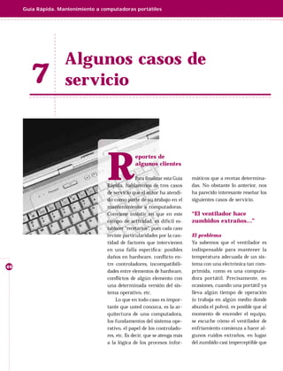 Guía Rápida. Mantenimiento a computadoras portátiles




                    Algunos casos de
       7            servicio




                                    R
                                                  eportes de
                                                  algunos clientes

                                                   Para ﬁnalizar esta Guía   máticos que a recetas determina-
                                    Rápida, hablaremos de tres casos         das. No obstante lo anterior, nos
                                    de servicio que el autor ha atendi-      ha parecido interesante reseñar los
                                    do como parte de su trabajo en el        siguientes casos de servicio.
                                    mantenimiento a computadoras.
                                    Conviene insistir en que en este         “El ventilador hace
                                    campo de actividad, es difícil es-       zumbidos extraños…”
                                    tablecer “recetarios”, pues cada caso
                                    reviste particularidades por la can-     El problema
                                    tidad de factores que intervienen        Ya sabemos que el ventilador es
                                    en una falla especíﬁca: posibles         indispensable para mantener la
                                    daños en hardware, conﬂ icto en-         temperatura adecuada de un sis-
                                    tre controladores, incompatibili-        tema con una electrónica tan com-
46
                                    dades entre elementos de hardware,       primida, como es una computa-
                                    conﬂ ictos de algún elemento con         dora portátil. Precisamente, en
                                    una determinada versión del sis-         ocasiones, cuando una portátil ya
                                    tema operativo, etc.                     lleva algún tiempo de operación
                                         Lo que en todo caso es impor-       (o trabaja en algún medio donde
                                    tante que usted conozca, es la ar-       abunda el polvo), es posible que al
                                    quitectura de una computadora,           momento de encender el equipo,
                                    los fundamentos del sistema ope-         se escuche cómo el ventilador de
                                    rativo, el papel de los controlado-      enfriamiento comienza a hacer al-
                                    res, etc. Es decir, que se atenga más    gunos ruidos extraños, en lugar
                                    a la lógica de los procesos infor-       del zumbido casi imperceptible que
 