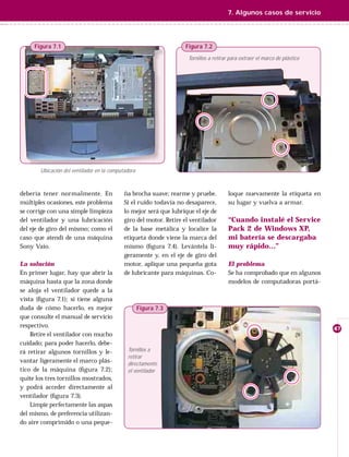 7. Algunos casos de servicio




     Figura 7.1                                                    Figura 7.2
                                                                    Tornillos a retirar para extraer el marco de plástico




       Ubicación del ventilador en la computadora



debería tener normalmente. En               ña brocha suave; rearme y pruebe.          loque nuevamente la etiqueta en
múltiples ocasiones, este problema          Si el ruido todavía no desaparece,         su lugar y vuelva a armar.
se corrige con una simple limpieza          lo mejor será que lubrique el eje de
del ventilador y una lubricación            giro del motor. Retire el ventilador       “Cuando instalé el Service
del eje de giro del mismo; como el          de la base metálica y localice la          Pack 2 de Windows XP,
caso que atendí de una máquina              etiqueta donde viene la marca del          mi batería se descargaba
Sony Vaio.                                  mismo (ﬁgura 7.4). Levántela li-           muy rápido…”
                                            geramente y, en el eje de giro del
La solución                                 motor, aplique una pequeña gota            El problema
En primer lugar, hay que abrir la           de lubricante para máquinas. Co-           Se ha comprobado que en algunos
máquina hasta que la zona donde                                                        modelos de computadoras portá-
se aloja el ventilador quede a la
vista (ﬁgura 7.1); si tiene alguna
duda de cómo hacerlo, es mejor                      Figura 7.3
que consulte el manual de servicio
respectivo.                                                                                                                 47
    Retire el ventilador con mucho
cuidado; para poder hacerlo, debe-
rá retirar algunos tornillos y le-           Tornillos a
                                             retirar
vantar ligeramente el marco plás-            directamente
tico de la máquina (ﬁgura 7.2);              el ventilador
quite los tres tornillos mostrados,
y podrá acceder directamente al
ventilador (ﬁgura 7.3).
    Limpie perfectamente las aspas
del mismo, de preferencia utilizan-
do aire comprimido o una peque-
 