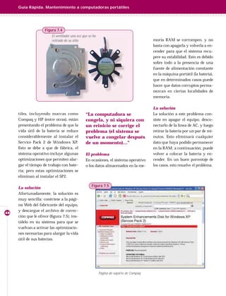 Guía Rápida. Mantenimiento a computadoras portátiles




                     Figura 7.4
                         El ventilador una vez que se ha
                         retirado de su sitio                                            moria RAM se corrompen, y no
                                                                                         basta con apagarla y volverla a en-
                                                                                         cender para que el sistema recu-
                                                                                         pere su estabilidad. Esto es debido
                                                                                         sobre todo a la presencia de una
                                                                                         fuente de alimentación constante
                                                                                         en la máquina portátil (la batería),
                                                                                         que en determinados casos puede
                                                                                         hacer que datos corruptos perma-
                                                                                         nezcan en ciertas localidades de
                                                                                         memoria.

                                                                                         La solución
     tiles, incluyendo marcas como               “La computadora se                      La solución a este problema con-
     Compaq y HP (entre otras), están            congela, y ni siquiera con              siste en apagar el equipo, desco-
     presentando el problema de que la           un reinicio se corrige el               nectarlo de la línea de AC, y luego
     vida útil de la batería se reduce           problema (el sistema se                 retirar la batería por un par de mi-
     considerablemente al instalar el            vuelve a congelar después               nutos. Esto eliminará cualquier
     Service Pack 2 de Windows XP.               de un momento)…”                        dato que haya podido permanecer
     Esto se debe a que de fábrica, el                                                   en la RAM; a continuación, puede
     sistema operativo incluye algunas           El problema                             volver a colocar la batería y en-
     optimizaciones que permiten alar-           En ocasiones, el sistema operativo      cender. En un buen porcentaje de
     gar el tiempo de trabajo con bate-          o los datos almacenados en la me-       los casos, esto resuelve el problema.
     ría; pero estas optimizaciones se
     eliminan al instalar el SP2.

                                                     Figura 7.5
     La solución
     Afortunadamente, la solución es
     muy sencilla: conéctese a la pági-
     na Web del fabricante del equipo,
     y descargue el archivo de correc-
48
     ción que le ofrece (ﬁgura 7.5); ins-
     tálelo en su sistema para que se
     vuelvan a activar las optimizacio-
     nes necesarias para alargar la vida
     útil de sus baterías.




                                                           Página de soporte de Compaq
 