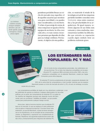 Guía Rápida. Mantenimiento a computadoras portátiles




                                                 putadoras portátiles llenan un ni-            ción, es mostrarle el estado de la
      Figura 1.3                                 cho de mercado muy especíﬁco: el              tecnología actual de las máquinas
                                                 de aquellos usuarios que necesitan            portátiles (también conocidas como
                                                 una gran movilidad y no pueden                Notebooks), cómo están construi-
        Los teléfonos
                                                 estar encadenados a un escritorio.            das y las peculiaridades de su ar-
      celulares actuales,
     incluyen múltiples                          Y si bien el porcentaje de ventas de          quitectura. De igual manera, ve-
    funciones, que van                           estas máquinas no iguala al de los            remos algunas de sus fallas más
    desde agenda, juegos,                        equipos de escritorio, la cifra crece         comunes y cómo resolverlas; men-
     mensajería e incluso
                                                 cada año y es más común encon-                cionaremos también las diﬁculta-
       cámara digital.
                                                 trar personas que dependen de ellas           des que entraña su reparación
                                                 para su trabajo cotidiano. Precisa-           cuando algún módulo tiene un
                                                 mente, el objetivo de esta publica-           problema realmente grave.



                                                                                                              Recuadro 1.1




                                       Computadora              LOS ESTÁNDARES MÁS
                                                                POPULARES: PC Y MAC
                                       portátil VAIO de
                                       Sony




                                                           En el mundo de las computadoras personales, dos estándares son
                                                          los que dominan. Por un lado, las máquinas compatibles con la espe-
                                                        ciﬁcación PC, creada por IBM a principios de los años 1980, y las com-
                                                       putadoras compatibles con el estándar Macintosh, creado por Apple
                                                      Computers pocos años después.

                                                  El estándar PC domina ampliamente el mercado, acaparando alrededor del
                                            90% de la venta total de computadoras a nivel mundial; mientras que los equipos
                                       Macintosh poseen un nicho de mercado de entre 4 y 5%, el cual, sin embargo, es suma-
                       mente ﬁel a la marca.

                  Las computadoras portátiles de Apple son muy atractivas y poderosas, y son
              las preferidas de quienes se dedican a trabajos relacionados con las artes
4             gráﬁcas; por su parte, las computadoras de estándar PC no suelen te-
              ner diseños tan elegantes (aunque esto depende mucho del fabri-
              cante), pero se consideran “caballitos de batalla”, ya que pueden
              usarse para prácticamente cualquier trabajo normal.

                  Ahora bien, dado el enorme dominio que el estándar PC
              tiene en el mercado, lo que se explique en esta publicación
              sólo se aplica a máquinas de este tipo. Conviene hacer esta
              aclaración, ya que las Macintosh, a pesar de tener semejan-          Computadora portátil
              zas en la arquitectura y en el concepto de los componentes               iBook de Apple
              usados, su diagnóstico y reparación son completamente di-
              ferentes. Repetimos: las siguientes explicaciones serán váli-
              das única y exclusivamente pera máquinas del estándar PC.
 