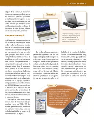 2. Un poco de historia



(ﬁgura 2.4); además, la manufac-
tura de componentes electrónicos                           Figura 2.5
en miniatura ya había permitido
a los fabricantes incorporar en sus
equipos algunos dispositivos que
antes tenían que añadirse como
módulos externos, tal es el caso de
la unidad de disco ﬂexible, el lector
de discos compactos, etcétera.
                                                                                   Computadora Sony a la que se
Computación móvil                                                                  conecta un dispositivo especial,
                                                                                   con una amplia variedad de
                                                                                   puertos y conectores para la
Así llegamos a nuestros días, en
                                                                                   expansión de funciones.
los cuales la computación móvil
se ha vuelto un fenómeno común.
Esto se ha conseguido gracias a los
enormes avances en la integración
de componentes, lo que permite,             De hecho, algunos asistentes          bolsillo de la camisa. Indudable-
por ejemplo, incorporar en una          personales digitales (PDA, por sus        mente, nos esperan tiempos muy
computadora portátil de menos de        siglas en inglés) modernos poseen         interesantes, en los que podremos
dos kilogramos de peso, elementos       más potencia de cómputo que una           ser testigos de más avances y del
que ya son indispensables en la         máquina de escritorio promedio            desarrollo de equipos todavía más
computación personal: unidad de         de hace unos diez años (ﬁgura 2.6),       increíbles (como la célebre “com-
disquete, disco duro de alta capa-      lo que permite a muchos usuarios          putadora-reloj”, presentada por
cidad, unidad de lectura-escritura      utilizarlas para llevar un control        IBM recientemente, que aún se ha-
de discos compactos y DVD, una          muy estricto de sus actividades,          lla en su etapa prototipo pero que
amplia variedad de puertos para         tomar notas, conectarse a Internet,       podría ser una muestra de lo que
conectividad diversa (ﬁgura 2.5),       etcétera; y todo esto en un apara-        nos espera en un futuro cercano).
circuitos de tarjeta de red para in-    to que perfectamente cabe en el
terconectar el equipo con otras
máquinas (el estándar inalámbri-
co IEEE802.11 es el que comienza                             Figura 2.6
a dominar en el mercado), etc. En
                                                                                                                       7
                                                             Los asistentes personales digitales (PDA),
consecuencia, las prestaciones de
                                                             son microcomputadoras diseñadas
las computadoras portátiles mo-                              originalmente como agendas
dernas prácticamente son idénticas                           electrónicas, pero a las que poco a
a las de escritorio.                                         poco se les han añadido nuevas
                                                             funciones como el procesamiento de
    Incluso se han desarrollado
                                                             textos, audio MP3, video, correo
nuevos tipos de máquinas más pe-                             electrónico, grabación de voz,
queñas, como las Tablet PC, las                              navegación por la Web, etc.
cuales apenas rebasan el tamaño
de un tablero de notas, pero con
toda la ﬂexibilidad y potencia de
cálculo de una PC típica.
 