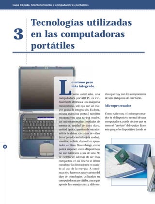 Guía Rápida. Mantenimiento a computadoras portátiles




                Tecnologías utilizadas
    3           en las computadoras
                portátiles




                                   L
                                              o mismo pero
                                              más integrado

                                               Como usted sabe, una       cias que hay con los componentes
                                   computadora portátil PC es vir-        de una máquina de escritorio.
                                   tualmente idéntica a una máquina
                                   convencional, sólo que con un ma-      Microprocesador
                                   yor grado de integración. Es decir,
                                   en una máquina portátil también        Como sabemos, el microprocesa-
                                   encontramos una tarjeta madre,         dor es el dispositivo central de una
                                   un microprocesador, módulos de         computadora; puede decirse que es
                                   memoria, unidad de disco duro,         como el “cerebro” del equipo. Es en
                                   unidad óptica, puertos de entrada-     este pequeño dispositivo donde se
                                   salida de datos, circuitos de video
                                   (incorporados en la tarjeta madre),
                                   monitor, teclado, dispositivo apun-
                                   tador, etcétera. Sin embargo, como
8
                                   podrá suponer, estos dispositivos
                                   no son idénticos a los de una PC
                                   de escritorio: además de ser más
                                   compactos, en su diseño se deben
                                   considerar las limitaciones en cuan-
                                   to al uso de la energía. A conti-
                                   nuación, haremos un recuento del
                                   tipo de tecnologías utilizadas en
                                   computadoras portátiles, para que
                                   aprecie las semejanzas y diferen-
 