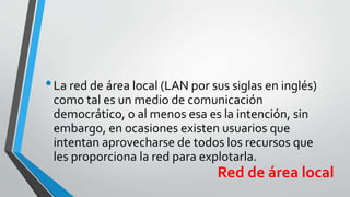 •La red de área local (LAN por sus siglas en inglés)
como tal es un medio de comunicación
democrático, o al menos esa es la intención, sin
embargo, en ocasiones existen usuarios que
intentan aprovecharse de todos los recursos que
les proporciona la red para explotarla.
Red de área local
 