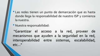 •Las redes tienen un punto de demarcación que es hasta
donde llega la responsabilidad de nuestro ISP y comienza
la nuestra.
•Nuestra responsabilidad:
“Garantizar el acceso a la red, proveer de
mecanismos que ayuden a la seguridad en la red,
interoperabilidad entre sistemas, escalabilidad,
etc...”
 