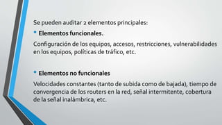 Se pueden auditar 2 elementos principales:
• Elementos funcionales.
Configuración de los equipos, accesos, restricciones, vulnerabilidades
en los equipos, políticas de tráfico, etc.
• Elementos no funcionales
Velocidades constantes (tanto de subida como de bajada), tiempo de
convergencia de los routers en la red, señal intermitente, cobertura
de la señal inalámbrica, etc.
 
