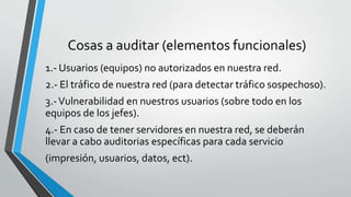 Cosas a auditar (elementos funcionales)
1.- Usuarios (equipos) no autorizados en nuestra red.
2.- El tráfico de nuestra red (para detectar tráfico sospechoso).
3.-Vulnerabilidad en nuestros usuarios (sobre todo en los
equipos de los jefes).
4.- En caso de tener servidores en nuestra red, se deberán
llevar a cabo auditorias específicas para cada servicio
(impresión, usuarios, datos, ect).
 