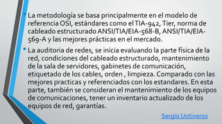 •La metodología se basa principalmente en el modelo de
referenciaOSI, estándares como elTIA-942,Tier, norma de
cableado estructurado ANSI/TIA/EIA-568-B,ANSI/TIA/EIA-
569-A y las mejores prácticas en el mercado.
•La auditoria de redes, se inicia evaluando la parte física de la
red, condiciones del cableado estructurado, mantenimiento
de la sala de servidores, gabinetes de comunicación,
etiquetado de los cables, orden , limpieza.Comparado con las
mejores practicas y referenciados con los estandares. En esta
parte, también se consideran el mantenimiento de los equipos
de comunicaciones, tener un inventario actualizado de los
equipos de red, garantías.
Sergio Untiveros
 