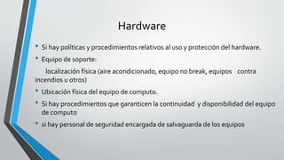 Hardware
• Si hay políticas y procedimientos relativos al uso y protección del hardware.
• Equipo de soporte:
localización física (aire acondicionado, equipo no break, equipos contra
incendios u otros)
• Ubicación física del equipo de computo.
• Si hay procedimientos que garanticen la continuidad y disponibilidad del equipo
de computo
• si hay personal de seguridad encargada de salvaguarda de los equipos
 