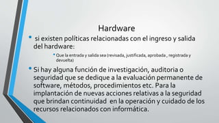 Hardware
• si existen políticas relacionadas con el ingreso y salida
del hardware:
•Que la entrada y salida sea (revisada, justificada, aprobada , registrada y
devuelta)
•Si hay alguna función de investigación, auditoria o
seguridad que se dedique a la evaluación permanente de
software, métodos, procedimientos etc. Para la
implantación de nuevas acciones relativas a la seguridad
que brindan continuidad en la operación y cuidado de los
recursos relacionados con informática.
 