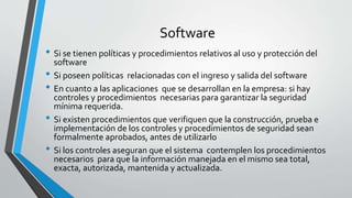 Software
• Si se tienen políticas y procedimientos relativos al uso y protección del
software
• Si poseen políticas relacionadas con el ingreso y salida del software
• En cuanto a las aplicaciones que se desarrollan en la empresa: si hay
controles y procedimientos necesarias para garantizar la seguridad
mínima requerida.
• Si existen procedimientos que verifiquen que la construcción, prueba e
implementación de los controles y procedimientos de seguridad sean
formalmente aprobados, antes de utilizarlo
• Si los controles aseguran que el sistema contemplen los procedimientos
necesarios para que la información manejada en el mismo sea total,
exacta, autorizada, mantenida y actualizada.
 