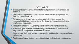 Software
• Si se cuenta con un procedimiento formal para mantenimiento de los
sistemas.
• Como se da seguimiento a los cambios de los sistemas sugeridos por la
función de informática.
• Si hay procedimientos que permiten identificar con claridad las
responsabilidades en cuanto al uso del sistema y computo donde será
implantado y operado.
• Procedimientos que se utilizan para liberar formalmente el sistema.
• Funciones que verifican los controles y procedimientos relativos a la
seguridad se cumplan de manera satisfactoria
• Si están bien definidos los responsables de modificar los programas fuente
del sistema
• Registros de los de los archivos existentes en cada sistema en operación
 