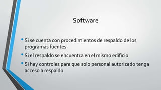 Software
•Si se cuenta con procedimientos de respaldo de los
programas fuentes
•Si el respaldo se encuentra en el mismo edificio
•Si hay controles para que solo personal autorizado tenga
acceso a respaldo.
 