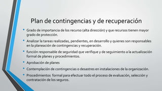 Plan de contingencias y de recuperación
• Grado de importancia de los recurso (alta dirección) y que recursos tienen mayor
grado de protección.
• Analizar la tareas realizadas, pendientes, en desarrollo y quienes son responsables
en la planeación de contingencias y recuperación.
• función responsable de seguridad que verifique y de seguimiento a la actualización
formal de planes y procedimientos.
• Aprobación de planes
• Contemplación de contingencias o desastres en instalaciones de la organización.
• Procedimientos formal para efectuar todo el proceso de evaluación, selección y
contratación de los seguros.
 