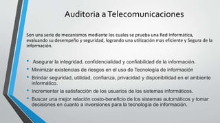 Auditoria aTelecomunicaciones
Son una serie de mecanismos mediante los cuales se prueba una Red Informática,
evaluando su desempeño y seguridad, logrando una utilización mas eficiente y Segura de la
información.
• Asegurar la integridad, confidencialidad y confiabilidad de la información.
• Minimizar existencias de riesgos en el uso de Tecnología de información
• Brindar seguridad, utilidad, confianza, privacidad y disponibilidad en el ambiente
informático.
• Incrementar la satisfacción de los usuarios de los sistemas informáticos.
• Buscar una mejor relación costo-beneficio de los sistemas automáticos y tomar
decisiones en cuanto a inversiones para la tecnología de información.
 