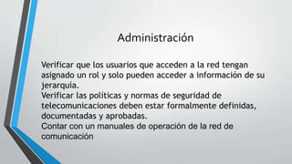 Administración
Verificar que los usuarios que acceden a la red tengan
asignado un rol y solo pueden acceder a información de su
jerarquía.
Verificar las políticas y normas de seguridad de
telecomunicaciones deben estar formalmente definidas,
documentadas y aprobadas.
Contar con un manuales de operación de la red de
comunicación
 