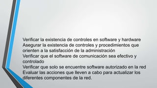 Verificar la existencia de controles en software y hardware
Asegurar la existencia de controles y procedimientos que
orienten a la satisfacción de la administración
Verificar que el software de comunicación sea efectivo y
controlado
Verificar que solo se encuentre software autorizado en la red
Evaluar las acciones que lleven a cabo para actualizar los
diferentes componentes de la red.
 