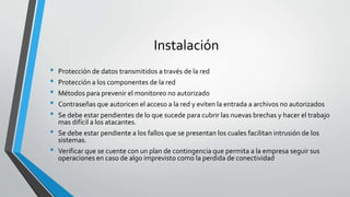 Instalación
• Protección de datos transmitidos a través de la red
• Protección a los componentes de la red
• Métodos para prevenir el monitoreo no autorizado
• Contraseñas que autoricen el acceso a la red y eviten la entrada a archivos no autorizados
• Se debe estar pendientes de lo que sucede para cubrir las nuevas brechas y hacer el trabajo
mas difícil a los atacantes.
• Se debe estar pendiente a los fallos que se presentan los cuales facilitan intrusión de los
sistemas.
• Verificar que se cuente con un plan de contingencia que permita a la empresa seguir sus
operaciones en caso de algo imprevisto como la perdida de conectividad
 
