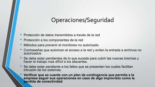 Operaciones/Seguridad
• Protección de datos transmitidos a través de la red
• Protección a los componentes de la red
• Métodos para prevenir el monitoreo no autorizado
• Contraseñas que autoricen el acceso a la red y eviten la entrada a archivos no
autorizados
• Se debe estar pendientes de lo que sucede para cubrir las nuevas brechas y
hacer el trabajo mas difícil a los atacantes.
• Se debe estar pendiente a los fallos que se presentan los cuales facilitan
intrusión de los sistemas.
• Verificar que se cuente con un plan de contingencia que permita a la
empresa seguir sus operaciones en caso de algo imprevisto como la
perdida de conectividad
 