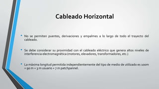 Cableado Horizontal
• No se permiten puentes, derivaciones y empalmes a lo largo de todo el trayecto del
cableado.
• Se debe considerar su proximidad con el cableado eléctrico que genera altos niveles de
interferencia electromagnética (motores, elevadores, transformadores, etc.)
• La máxima longitud permitida independientemente del tipo de medio de utilizado es 100m
= 90 m + 3 m usuario + 7 m patchpannel.
 