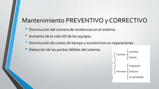 Mantenimiento PREVENTIVO y CORRECTIVO
• Disminución del número de incidencias en el sistema.
• Aumento de la vida útil de los equipos.
• Disminución de costos de tiempo y económicos en reparaciones.
• Detección de los puntos débiles del sistema.
 