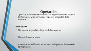 Operación
• Operar el Hardware de acuerdo a las especificaciones técnicas
del fabricante y las normas de higiene y seguridad de la
empresa.
IMPRESO
• Normas de seguridad e higiene de la empresa.
• Manual de operaciones.
• Manual de especificaciones técnicas y diagramas de conexión
del fabricante.
 