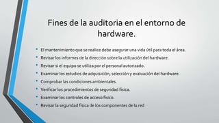 Fines de la auditoria en el entorno de
hardware.
• El mantenimiento que se realice debe asegurar una vida útil para toda el área.
• Revisar los informes de la dirección sobre la utilización del hardware.
• Revisar si el equipo se utiliza por el personal autorizado.
• Examinar los estudios de adquisición, selección y evaluación del hardware.
• Comprobar las condiciones ambientales.
• Verificar los procedimientos de seguridad física.
• Examinar los controles de acceso físico.
• Revisar la seguridad física de los componentes de la red
 