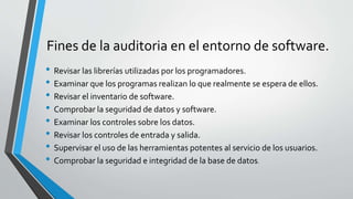Fines de la auditoria en el entorno de software.
• Revisar las librerías utilizadas por los programadores.
• Examinar que los programas realizan lo que realmente se espera de ellos.
• Revisar el inventario de software.
• Comprobar la seguridad de datos y software.
• Examinar los controles sobre los datos.
• Revisar los controles de entrada y salida.
• Supervisar el uso de las herramientas potentes al servicio de los usuarios.
• Comprobar la seguridad e integridad de la base de datos.
 