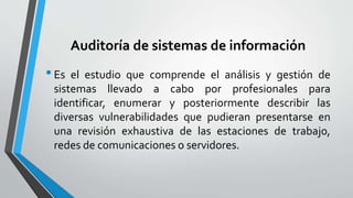 Auditoría de sistemas de información
•Es el estudio que comprende el análisis y gestión de
sistemas llevado a cabo por profesionales para
identificar, enumerar y posteriormente describir las
diversas vulnerabilidades que pudieran presentarse en
una revisión exhaustiva de las estaciones de trabajo,
redes de comunicaciones o servidores.
 