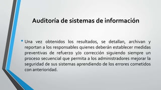 Auditoría de sistemas de información
• Una vez obtenidos los resultados, se detallan, archivan y
reportan a los responsables quienes deberán establecer medidas
preventivas de refuerzo y/o corrección siguiendo siempre un
proceso secuencial que permita a los administradores mejorar la
seguridad de sus sistemas aprendiendo de los errores cometidos
con anterioridad.
 