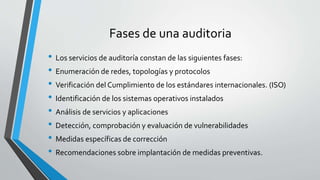 Fases de una auditoria
• Los servicios de auditoría constan de las siguientes fases:
• Enumeración de redes, topologías y protocolos
• Verificación del Cumplimiento de los estándares internacionales. (ISO)
• Identificación de los sistemas operativos instalados
• Análisis de servicios y aplicaciones
• Detección, comprobación y evaluación de vulnerabilidades
• Medidas específicas de corrección
• Recomendaciones sobre implantación de medidas preventivas.
 