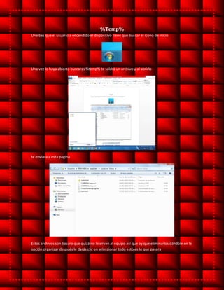 %Temp%
Una bes que el usuario a encendido el dispositivo tiene que buscar el icono de inicio
Una vez lo haya abierto buscaras %temp% te saldrá un archivo y al abrirlo
te enviara a esta pagina
Estos archivos son basura que quizá no le sirvan al equipo así que ay que eliminarlos dándole en la
opción organizar después le darás clic en seleccionar todo esto es lo que pasara
 