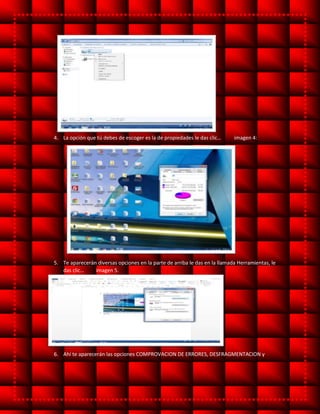 4. La opción que tú debes de escoger es la de propiedades le das clic… imagen 4:
5. Te aparecerán diversas opciones en la parte de arriba le das en la llamada Herramientas, le
das clic… imagen 5.
6. Ahí te aparecerán las opciones COMPROVACION DE ERRORES, DESFRAGMENTACION y
 
