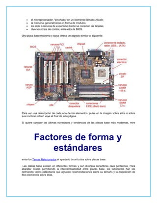 el microprocesador, "pinchado" en un elemento llamado zócalo;
        la memoria, generalmente en forma de módulos;
        los slots o ranuras de expansión donde se conectan las tarjetas;
        diversos chips de control, entre ellos la BIOS.

Una placa base moderna y típica ofrece un aspecto similar al siguiente:




Para ver una descripción de cada uno de los elementos, pulse en la imagen sobre ellos o sobre
sus nombres o bien vaya al final de esta página.

Si quiere conocer las últimas novedades y tendencias de las placas base más modernas, mire




          Factores de forma y
              estándares
entre los Temas Relacionados el apartado de artículos sobre placas base.

 Las placas base existen en diferentes formas y con diversos conectores para periféricos. Para
abaratar costes permitiendo la intercambiabilidad entre placas base, los fabricantes han ido
definiendo varios estándares que agrupan recomendaciones sobre su tamaño y la disposición de
8los elementos sobre ellas.
 