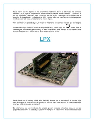Estas placas son las típicas de los ordenadores "clónicos" desde el 286 hasta los primeros
Pentium. Con el auge de los periféricos (tarjeta sonido, CD-ROM, discos extraíbles...) salieron a la
luz sus principales carencias: mala circulación del aire en las cajas (uno de los motivos de la
aparición de disipadores y ventiladores de chip) y, sobre todo, una maraña enorme de cables que
impide acceder a la placa sin desmontar al menos alguno.

Para identificar una placa Baby-AT, lo mejor es observar el conector del teclado, que casi seguro


que es una clavija DIN ancha, como las antiguas de HI-FI; vamos, algo así:        ; o bien mirar el
conector que suministra la electricidad a la placa, que deberá estar dividido en dos piezas, cada
una con 6 cables, con 4 cables negros (2 de cada una) en el centro.




                                       LPX




Estas placas son de tamaño similar a las Baby-AT, aunque con la peculiaridad de que los slots
para las tarjetas de expansión no se encuentran sobre la placa base, sino en un conector especial
en el que están pinchadas, la risercard.

De esta forma, una vez montadas, las tarjetas quedan paralelas a la placa base, en vez de
perpendiculares como en las Baby-AT; es un diseño típico de ordenadores de sobremesa con caja
 