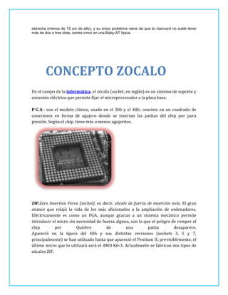 estrecha (menos de 15 cm de alto), y su único problema viene de que la risercard no suele tener
más de dos o tres slots, contra cinco en una Baby-AT típica.




        CONCEPTO ZOCALO
En el campo de la informática, el zócalo (socket, en inglés) es un sistema de soporte y
conexión eléctrica que permite fijar el microprocesador a la placa base.

P G A : son el modelo clásico, usado en el 386 y el 486; consiste en un cuadrado de
conectores en forma de agujero donde se insertan las patitas del chip por pura
presión. Según el chip, tiene más o menos agujeritos.




ZIF:Zero Insertion Force (socket), es decir, zócalo de fuerza de inserción nula. El gran
avance que relajó la vida de los más aficionados a la ampliación de ordenadores.
Eléctricamente es como un PGA, aunque gracias a un sistema mecánico permite
introducir el micro sin necesidad de fuerza alguna, con lo que el peligro de romper el
chip         por        Quiebre         de         una        patita        desaparece.
Apareció en la época del 486 y sus distintas versiones (sockets 3, 5 y 7,
principalmente) se han utilizado hasta que apareció el Pentium II; previsiblemente, el
último micro que lo utilizará será el AMD K6-3. Actualmente se fabrican dos tipos de
zócalos ZIF.
 