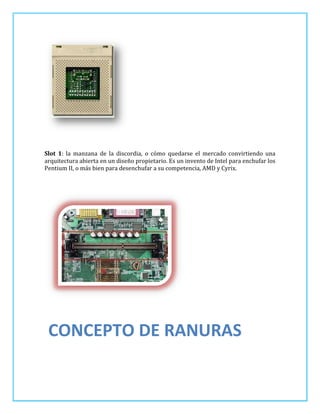 Slot 1: la manzana de la discordia, o cómo quedarse el mercado convirtiendo una
arquitectura abierta en un diseño propietario. Es un invento de Intel para enchufar los
Pentium II, o más bien para desenchufar a su competencia, AMD y Cyrix.




 CONCEPTO DE RANURAS
 