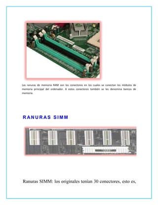 Las ranuras de memoria RAM son los conectores en los cuales se conectan los módulos de
memoria principal del ordenador. A estos conectores también se les denomina bancos de
memoria.




RANURAS SIMM




Ranuras SIMM: los originales tenían 30 conectores, esto es,
 